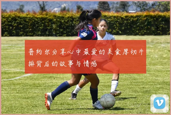 普约尔分享心中最爱的美食厚切牛排背后的故事与情感