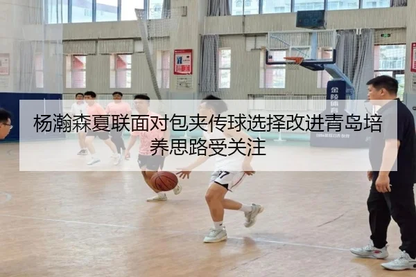 杨瀚森夏联面对包夹传球选择改进青岛培养思路受关注